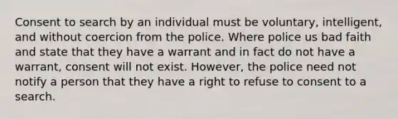 Consent to search by an individual must be voluntary, intelligent, and without coercion from the police. Where police us bad faith and state that they have a warrant and in fact do not have a warrant, consent will not exist. However, the police need not notify a person that they have a right to refuse to consent to a search.