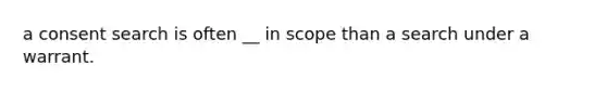 a consent search is often __ in scope than a search under a warrant.