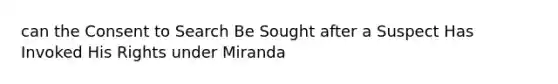 can the Consent to Search Be Sought after a Suspect Has Invoked His Rights under Miranda