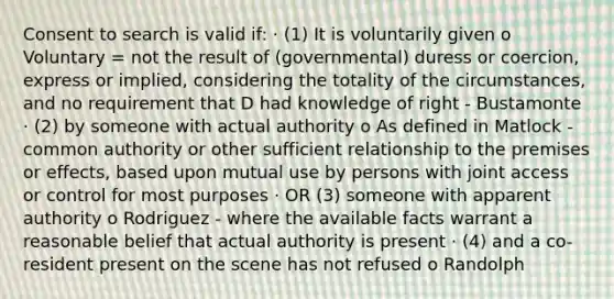 Consent to search is valid if: · (1) It is voluntarily given o Voluntary = not the result of (governmental) duress or coercion, express or implied, considering the totality of the circumstances, and no requirement that D had knowledge of right - Bustamonte · (2) by someone with actual authority o As defined in Matlock - common authority or other sufficient relationship to the premises or effects, based upon mutual use by persons with joint access or control for most purposes · OR (3) someone with apparent authority o Rodriguez - where the available facts warrant a reasonable belief that actual authority is present · (4) and a co-resident present on the scene has not refused o Randolph