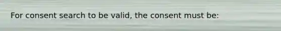 For consent search to be valid, the consent must be: