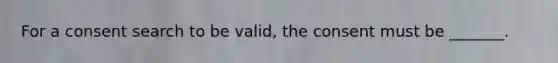 For a consent search to be valid, the consent must be _______.