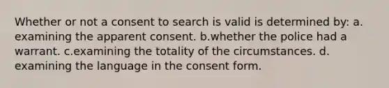 Whether or not a consent to search is valid is determined by:​ a.​examining the apparent consent. b.​whether the police had a warrant. c.​examining the totality of the circumstances. d.​examining the language in the consent form.