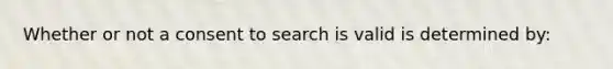 Whether or not a consent to search is valid is determined by:​