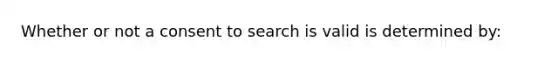 Whether or not a consent to search is valid is determined by: