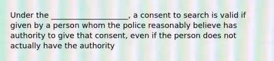 Under the ____________________, a consent to search is valid if given by a person whom the police reasonably believe has authority to give that consent, even if the person does not actually have the authority