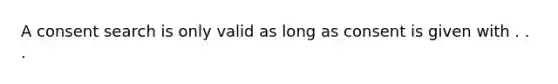 A consent search is only valid as long as consent is given with . . .