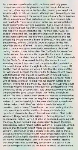 For a consent search to be valid the State need only prove consent was voluntarily given and not the result of duress or coercion, either express or implied; the consent giver need not know his right to refuse consent, although such knowledge is one factor in determining if the consent was voluntary. Facts: A police officer stopped a car that had a burned out license plate light and headlight. There were six men in the car, including Robert Clyde Bustamonte. Only one passenger had a drivers license, and he claimed that his brother owned the car. The officer asked this man if he could search the car. The man said, "Sure, go ahead." Inside the car, the officer found stolen checks. Those checks were admitted into evidence at Bustamonte's trial for possessing checks with the intent to defraud. A jury convicted Bustamonte, and the California Court of Appeal for the First Appellate District affirmed. The court reasoned that consent to search the car was given voluntarily, so evidence obtained during the search was admissible. The California Supreme Court denied review. Bustamonte filed a petition for a writ of habeas corpus, which the district court denied. The U.S. Court of Appeals for the Ninth Circuit reversed, holding that consent is not voluntary unless it is proven that the person who consented to the search knew he had the right to refuse consent. Issues: (1) Did the court of appeals err when it held that the search of the car was invalid because the state failed to show consent given with knowledge that it could be withheld? (2) Should claims relating to search and seizure be available to a prisoner filing a writ of habeus corpus? Holding: Yes, No answer. Justice Potter Stewart, writing for a 6-3 majority, reversed. The Supreme Court held that whether consent is voluntary can be determined from the totality of the circumstances. It is unnecessary to prove that the person who gave consent knew that he had the right to refuse. The Fourth Amendment protection against unreasonable searches and seizures does not require a knowing and intelligent waiver of constitutional rights. Because the Fourth Amendment claims had no merit, the Court did not reach the second question. Justice Lewis F. Powell also concurred, stating that the main question should be whether Bustamonte had a fair opportunity to raise his Fourth Amendment claims. Chief Justice Warren E. Burger and Justice William H. Rehnquist joined in the concurrence. Justice Harry A. Blackmun concurred, agreeing with the majority and noting it was unnecessary to reach the issue discussed by Justice Powell. Justice William O. Douglas dissented, arguing that the Ninth Circuit made the correct decision. Justice William J. Brennan, Jr. wrote a separate dissent, stating that a person cannot waive their Fourth Amendment rights when he is unaware that his rights would be constitutionally protected if he did not waive those rights. Justice Thurgood Marshall arguing that the prosecution cannot rely on consent to a search if the person who gave consent did not know he could refuse consent.