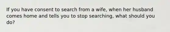 If you have consent to search from a wife, when her husband comes home and tells you to stop searching, what should you do?