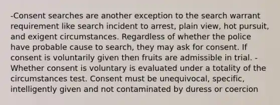 -Consent searches are another exception to the search warrant requirement like search incident to arrest, plain view, hot pursuit, and exigent circumstances. Regardless of whether the police have probable cause to search, they may ask for consent. If consent is voluntarily given then fruits are admissible in trial. -Whether consent is voluntary is evaluated under a totality of the circumstances test. Consent must be unequivocal, specific, intelligently given and not contaminated by duress or coercion