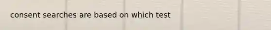 consent searches are based on which test