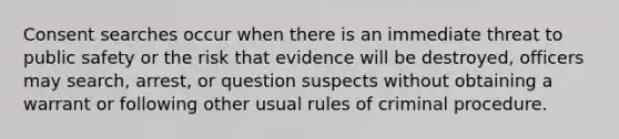 Consent searches occur when there is an immediate threat to public safety or the risk that evidence will be destroyed, officers may search, arrest, or question suspects without obtaining a warrant or following other usual rules of criminal procedure.