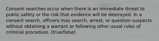 Consent searches occur when there is an immediate threat to public safety or the risk that evidence will be destroyed. In a consent search, officers may search, arrest, or question suspects without obtaining a warrant or following other usual rules of criminal procedure. (true/false)