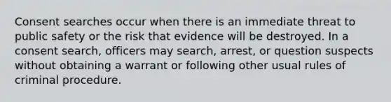 Consent searches occur when there is an immediate threat to public safety or the risk that evidence will be destroyed. In a consent search, officers may search, arrest, or question suspects without obtaining a warrant or following other usual rules of criminal procedure.