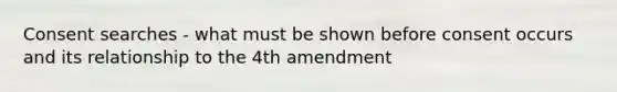 Consent searches - what must be shown before consent occurs and its relationship to the 4th amendment