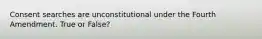 Consent searches are unconstitutional under the Fourth Amendment. True or False?