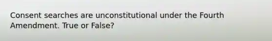 Consent searches are unconstitutional under the Fourth Amendment. True or False?