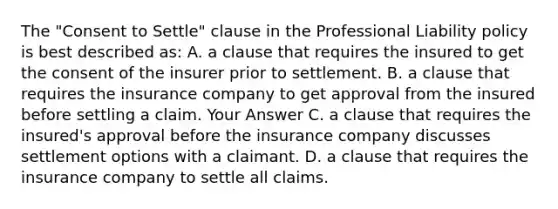 The "Consent to Settle" clause in the Professional Liability policy is best described as: A. a clause that requires the insured to get the consent of the insurer prior to settlement. B. a clause that requires the insurance company to get approval from the insured before settling a claim. Your Answer C. a clause that requires the insured's approval before the insurance company discusses settlement options with a claimant. D. a clause that requires the insurance company to settle all claims.