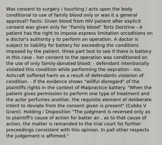 Was consent to surgery / touching / acts upon the body conditional to use of family blood only or was it a general approval? Facts: Given blood from HIV patient after explicit consent was given only for "Family blood" Torts Doctrine - A patient has the right to impose express limitation orcoditions on a doctor's authority y to perform an operation. A doctor is subject to liability for battery for exceeding the conditions imposed by the patient. three part test to see if there is battery in this case - her consent to the operation was conditioned on the use of only family-donated blood; - defendant intentionally violated this condition while performing the oepration - ms. Ashcraft suffered harm as a result of defendants violation of condition. - If the evidence shows "willful disregard" of the plaintiffs rights in the context of Malpractice battery. "When the patient gives permission to perform one type of treatment and the actor perfumes another, the requisite element of deliberate intent to deviate from the consent given is present" (Cobbs V Grant). Holding / Disposition "The judgment is reversed only as to plaintiff's cause of action for batter an , as to that cause of action, the matter is remanded to the trial court for further proceedings consistent with this opinion. In pall other respects the judgement is affirmed."