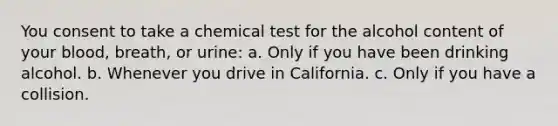 You consent to take a chemical test for the alcohol content of your blood, breath, or urine: a. Only if you have been drinking alcohol. b. Whenever you drive in California. c. Only if you have a collision.