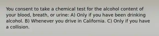 You consent to take a chemical test for the alcohol content of your blood, breath, or urine: A) Only if you have been drinking alcohol. B) Whenever you drive in California. C) Only if you have a collision.