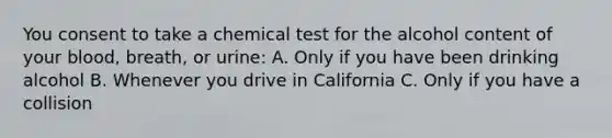 You consent to take a chemical test for the alcohol content of your blood, breath, or urine: A. Only if you have been drinking alcohol B. Whenever you drive in California C. Only if you have a collision