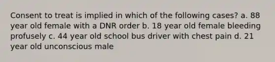 Consent to treat is implied in which of the following cases? a. 88 year old female with a DNR order b. 18 year old female bleeding profusely c. 44 year old school bus driver with chest pain d. 21 year old unconscious male