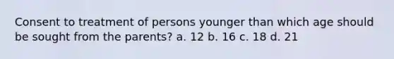 Consent to treatment of persons younger than which age should be sought from the parents? a. 12 b. 16 c. 18 d. 21