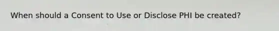 When should a Consent to Use or Disclose PHI be created?