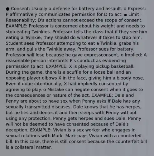 ● Consent: Usually a defense for battery and assault. o Express: P affirmatively communicates permission for D to act. ▪ Limit - Reasonability; D's actions cannot exceed the scope of consent. EXAMPLE: Professor is concerned about his weight and needs to stop eating Twinkies. Professor tells the class that if they see him eating a Twinkie, they should do whatever it takes to stop him. Student sees Professor attempting to eat a Twinkie, grabs his arm, and pulls the Twinkie away. Professor sues for battery. Professor will lose because he gave expressconsent. o Implied: A reasonable person interprets P's conduct as evidencing permission to act. EXAMPLE: X is playing pickup basketball. During the game, there is a scuffle for a loose ball and an opposing player elbows X in the face, giving him a bloody nose. Even if done intentionally, X had impliedly consented by agreeing to play. o Mistake can negate consent when it goes to the consequences or nature of the act. EXAMPLE: Dale and Penny are about to have sex when Penny asks if Dale has any sexually transmitted diseases. Dale knows that he has herpes, but he lies and denies it and then sleeps with Penny without using any protection. Penny gets herpes and sues Dale. Penny will not be deemed to have consented because of Dale's deception. EXAMPLE: Vivian is a sex worker who engages in sexual relations with Mark. Mark pays Vivian with a counterfeit bill. In this case, there is still consent because the counterfeit bill is a collateral matter.