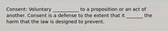 Consent: Voluntary ___________ to a proposition or an act of another. Consent is a defense to the extent that it _______ the harm that the law is designed to prevent.