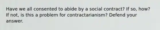 Have we all consented to abide by a social contract? If so, how? If not, is this a problem for contractarianism? Defend your answer.