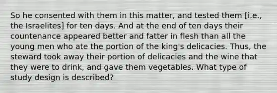 So he consented with them in this matter, and tested them [i.e., the Israelites] for ten days. And at the end of ten days their countenance appeared better and fatter in flesh than all the young men who ate the portion of the king's delicacies. Thus, the steward took away their portion of delicacies and the wine that they were to drink, and gave them vegetables. What type of study design is described?