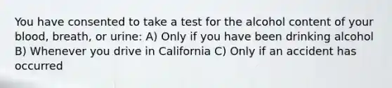 You have consented to take a test for the alcohol content of your blood, breath, or urine: A) Only if you have been drinking alcohol B) Whenever you drive in California C) Only if an accident has occurred