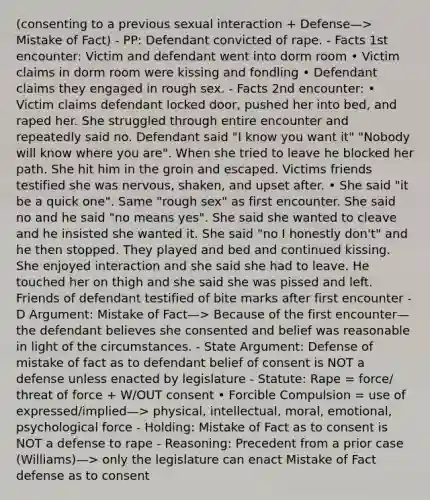 (consenting to a previous sexual interaction + Defense—> Mistake of Fact) - PP: Defendant convicted of rape. - Facts 1st encounter: Victim and defendant went into dorm room • Victim claims in dorm room were kissing and fondling • Defendant claims they engaged in rough sex. - Facts 2nd encounter: • Victim claims defendant locked door, pushed her into bed, and raped her. She struggled through entire encounter and repeatedly said no. Defendant said "I know you want it" "Nobody will know where you are". When she tried to leave he blocked her path. She hit him in the groin and escaped. Victims friends testified she was nervous, shaken, and upset after. • She said "it be a quick one". Same "rough sex" as first encounter. She said no and he said "no means yes". She said she wanted to cleave and he insisted she wanted it. She said "no I honestly don't" and he then stopped. They played and bed and continued kissing. She enjoyed interaction and she said she had to leave. He touched her on thigh and she said she was pissed and left. Friends of defendant testified of bite marks after first encounter - D Argument: Mistake of Fact—> Because of the first encounter—the defendant believes she consented and belief was reasonable in light of the circumstances. - State Argument: Defense of mistake of fact as to defendant belief of consent is NOT a defense unless enacted by legislature - Statute: Rape = force/ threat of force + W/OUT consent • Forcible Compulsion = use of expressed/implied—> physical, intellectual, moral, emotional, psychological force - Holding: Mistake of Fact as to consent is NOT a defense to rape - Reasoning: Precedent from a prior case (Williams)—> only the legislature can enact Mistake of Fact defense as to consent