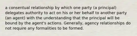 a consentual relationship by which one party (a principal) delegates authority to act on his or her behalf to another party (an agent) with the understanding that the principal will be bound by the agent's actions. Generally, agency relationships do not require any formalities to be formed.