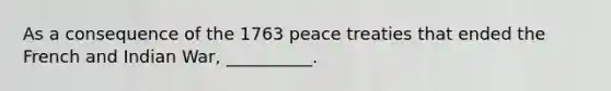 As a consequence of the 1763 peace treaties that ended the French and Indian War, __________.