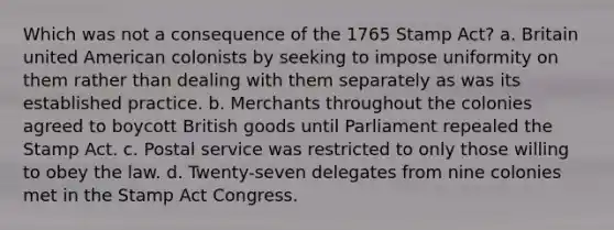 Which was not a consequence of the 1765 Stamp Act? a. Britain united American colonists by seeking to impose uniformity on them rather than dealing with them separately as was its established practice. b. Merchants throughout the colonies agreed to boycott British goods until Parliament repealed the Stamp Act. c. Postal service was restricted to only those willing to obey the law. d. Twenty-seven delegates from nine colonies met in the Stamp Act Congress.