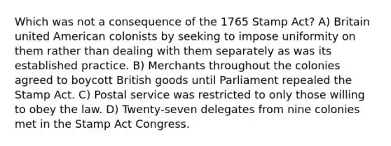 Which was not a consequence of the 1765 Stamp Act? A) Britain united American colonists by seeking to impose uniformity on them rather than dealing with them separately as was its established practice. B) Merchants throughout the colonies agreed to boycott British goods until Parliament repealed the Stamp Act. C) Postal service was restricted to only those willing to obey the law. D) Twenty-seven delegates from nine colonies met in the Stamp Act Congress.