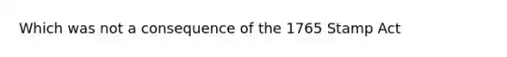 Which was not a consequence of the 1765 Stamp Act