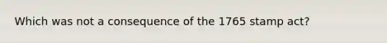 Which was not a consequence of the 1765 stamp act?