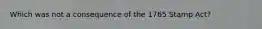 Which was not a consequence of the 1765 Stamp Act?