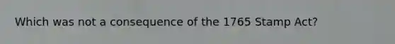 Which was not a consequence of the 1765 Stamp Act?