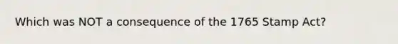 Which was NOT a consequence of the 1765 Stamp Act?