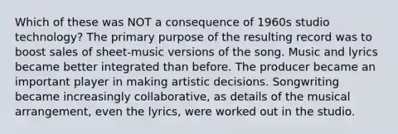 Which of these was NOT a consequence of 1960s studio technology? The primary purpose of the resulting record was to boost sales of sheet-music versions of the song. Music and lyrics became better integrated than before. The producer became an important player in making artistic decisions. Songwriting became increasingly collaborative, as details of the musical arrangement, even the lyrics, were worked out in the studio.