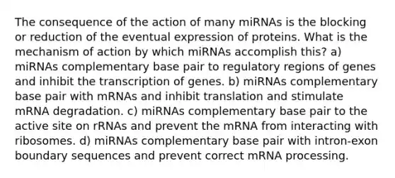 The consequence of the action of many miRNAs is the blocking or reduction of the eventual expression of proteins. What is the mechanism of action by which miRNAs accomplish this? a) miRNAs complementary base pair to regulatory regions of genes and inhibit the transcription of genes. b) miRNAs complementary base pair with mRNAs and inhibit translation and stimulate mRNA degradation. c) miRNAs complementary base pair to the active site on rRNAs and prevent the mRNA from interacting with ribosomes. d) miRNAs complementary base pair with intron-exon boundary sequences and prevent correct m<a href='https://www.questionai.com/knowledge/kapY3KpASG-rna-processing' class='anchor-knowledge'>rna processing</a>.