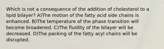 Which is not a consequence of the addition of cholesterol to a lipid bilayer? A)The motion of the fatty acid side chains is enhanced. B)The temperature of the phase transition will become broadened. C)The fluidity of the bilayer will be decreased. D)The packing of the fatty acyl chains will be disrupted.