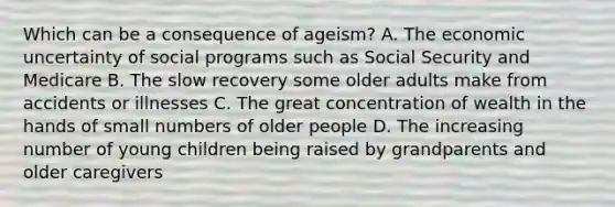 Which can be a consequence of ageism? A. The economic uncertainty of social programs such as Social Security and Medicare B. The slow recovery some older adults make from accidents or illnesses C. The great concentration of wealth in the hands of small numbers of older people D. The increasing number of young children being raised by grandparents and older caregivers