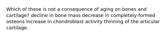 Which of these is not a consequence of aging on bones and cartilage? decline in bone mass decrease in completely-formed osteons increase in chondroblast activity thinning of the articular cartilage.