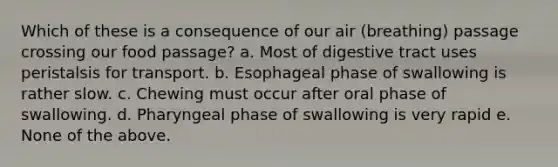 Which of these is a consequence of our air (breathing) passage crossing our food passage? a. Most of digestive tract uses peristalsis for transport. b. Esophageal phase of swallowing is rather slow. c. Chewing must occur after oral phase of swallowing. d. Pharyngeal phase of swallowing is very rapid e. None of the above.